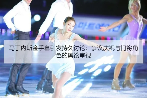 马丁内斯金手套引发持久讨论：争议庆祝与门将角色的舆论审视